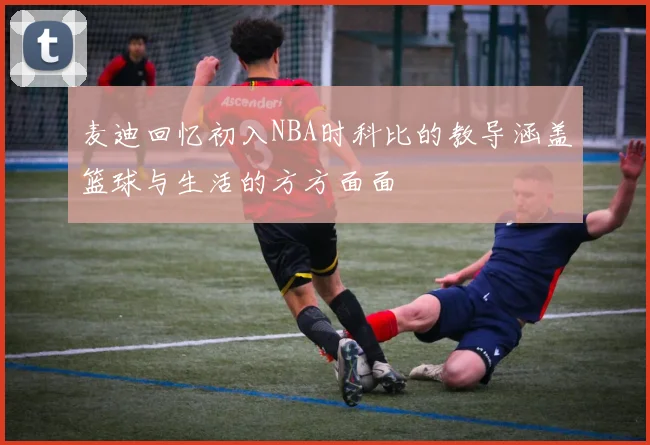麦迪回忆初入NBA时科比的教导涵盖篮球与生活的方方面面