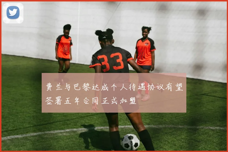 费兰与巴黎达成个人待遇协议有望签署五年合同正式加盟