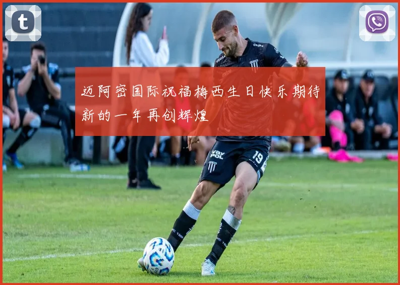 迈阿密国际祝福梅西生日快乐期待新的一年再创辉煌