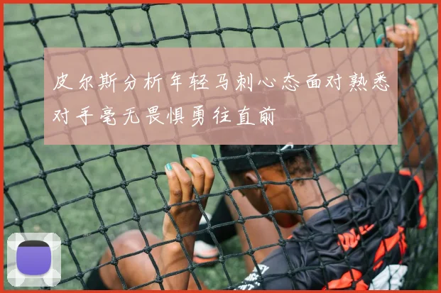 皮尔斯分析年轻马刺心态面对熟悉对手毫无畏惧勇往直前
