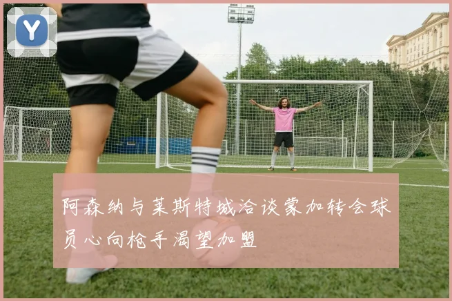 阿森纳与莱斯特城洽谈蒙加转会球员心向枪手渴望加盟