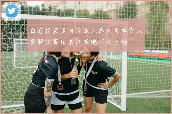 白岩松直言内马尔入选大名单令人费解比赛结果证明他不该上场