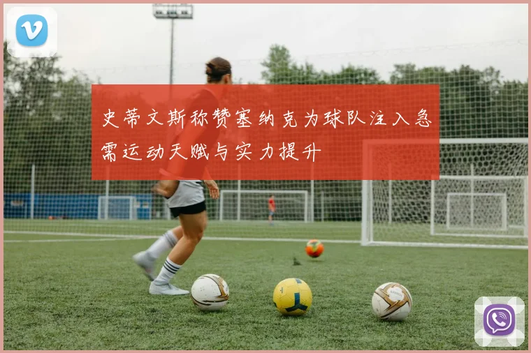 史蒂文斯称赞塞纳克为球队注入急需运动天赋与实力提升