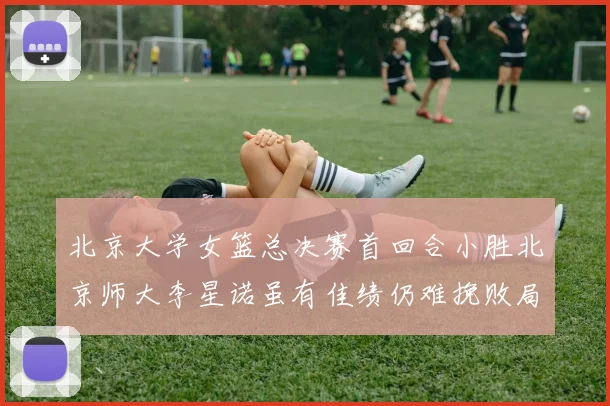 北京大学女篮总决赛首回合小胜北京师大李星诺虽有佳绩仍难挽败局