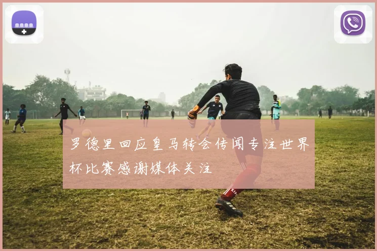 罗德里回应皇马转会传闻专注世界杯比赛感谢媒体关注
