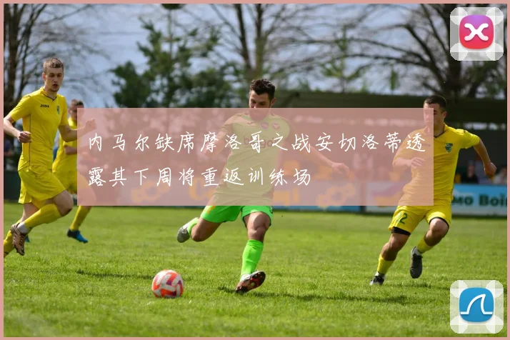 内马尔缺席摩洛哥之战安切洛蒂透露其下周将重返训练场