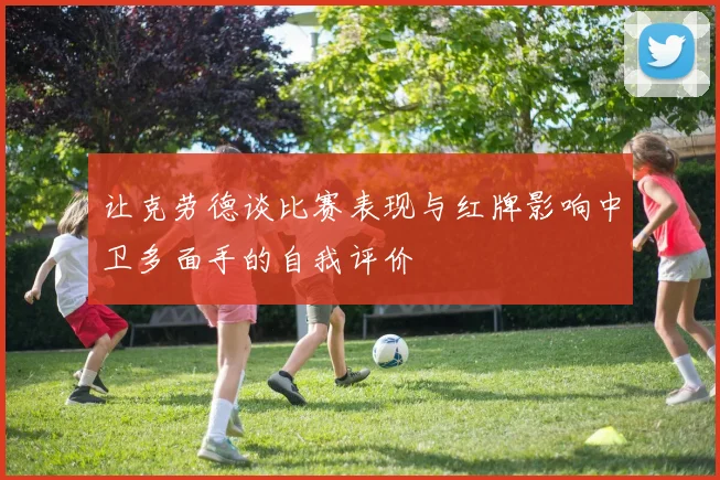 让克劳德谈比赛表现与红牌影响中卫多面手的自我评价