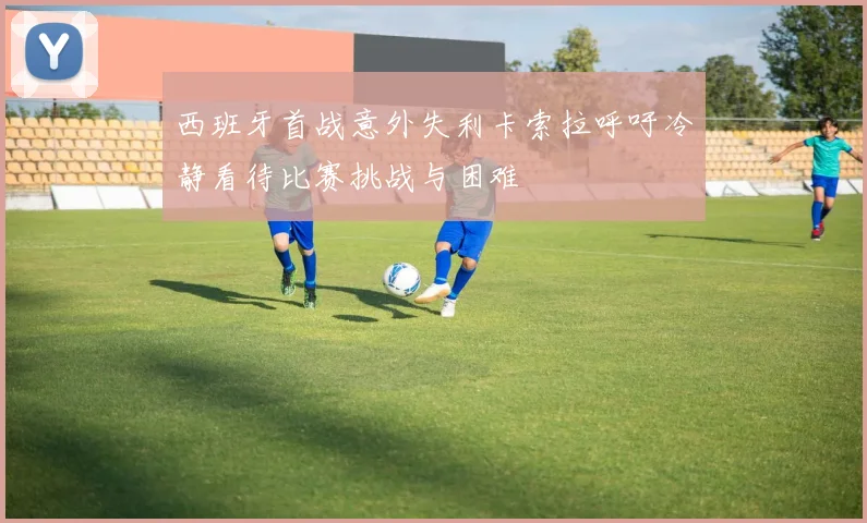 西班牙首战意外失利卡索拉呼吁冷静看待比赛挑战与困难