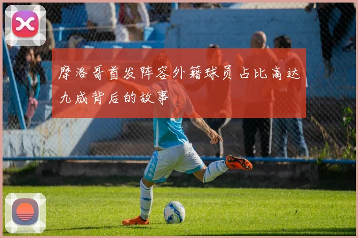 摩洛哥首发阵容外籍球员占比高达九成背后的故事
