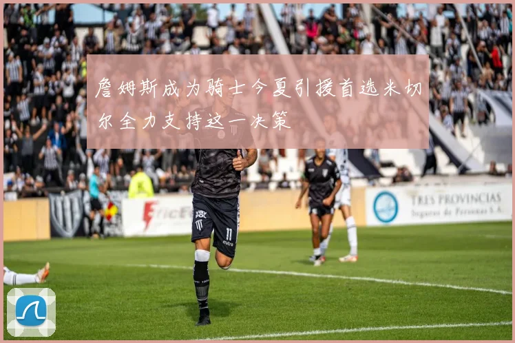 詹姆斯成为骑士今夏引援首选米切尔全力支持这一决策