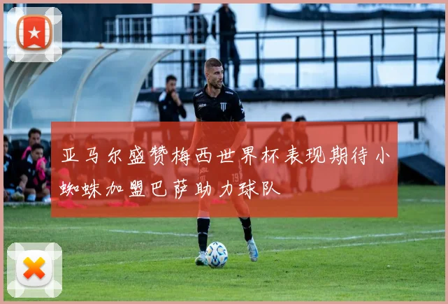 亚马尔盛赞梅西世界杯表现期待小蜘蛛加盟巴萨助力球队