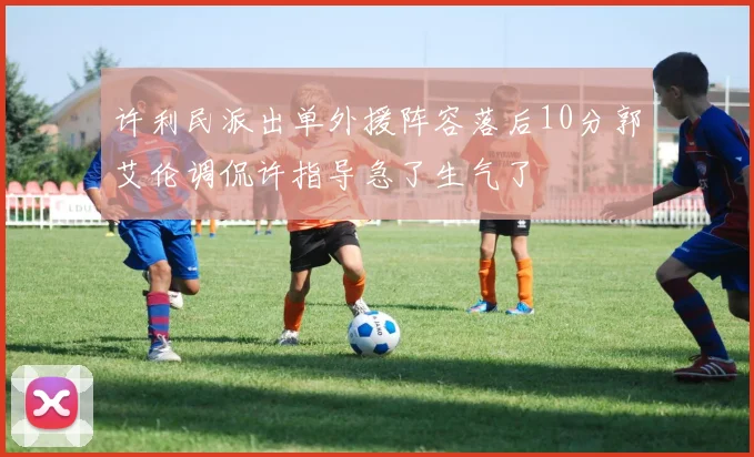 许利民派出单外援阵容落后10分郭艾伦调侃许指导急了生气了