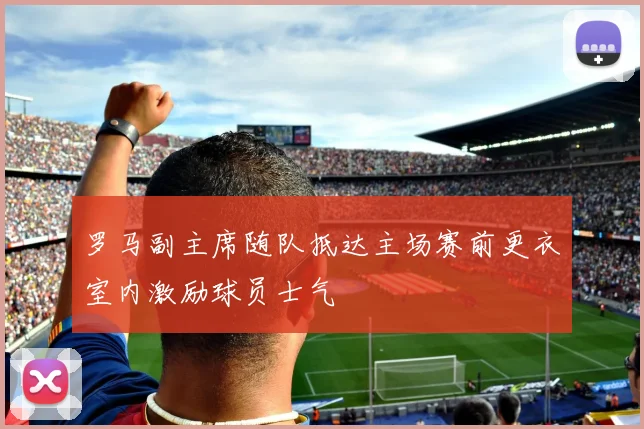 罗马副主席随队抵达主场赛前更衣室内激励球员士气