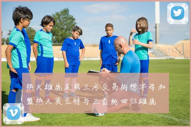 热火雄鹿灰熊三方交易构想字母加盟热火莫兰特与三首轮回归雄鹿