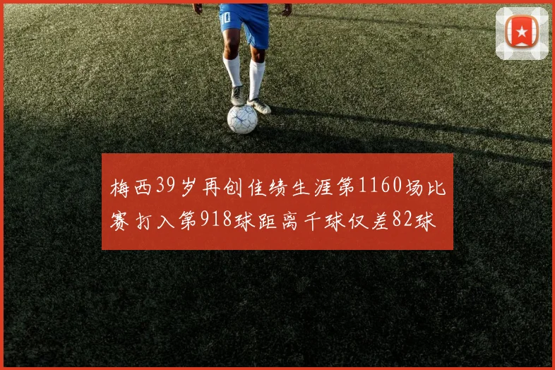 梅西39岁再创佳绩生涯第1160场比赛打入第918球距离千球仅差82球
