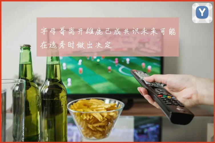 字母哥离开雄鹿已成共识未来可能在选秀时做出决定